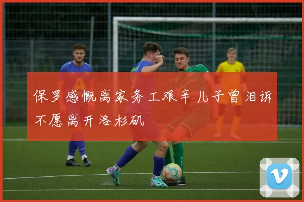 保罗感慨离家务工艰辛儿子曾泪诉不愿离开洛杉矶