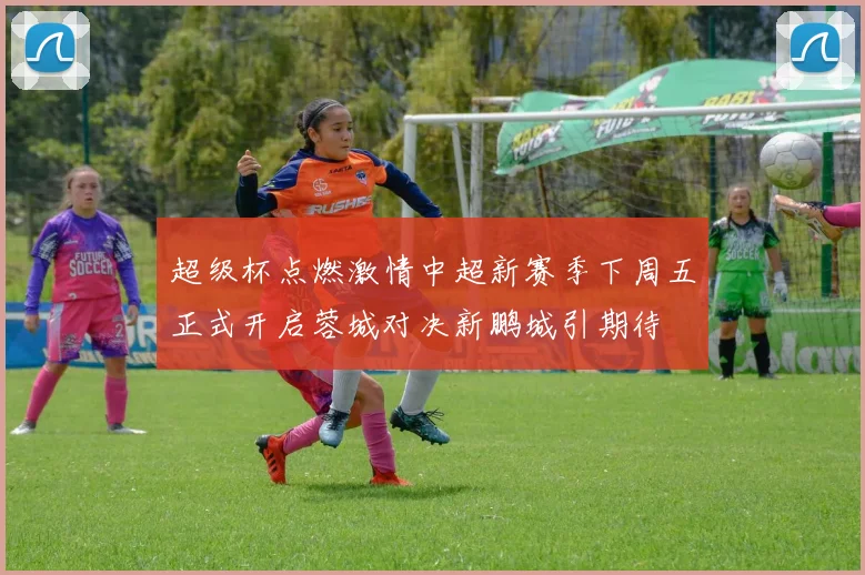 超级杯点燃激情中超新赛季下周五正式开启蓉城对决新鹏城引期待