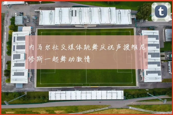 内马尔社交媒体跳舞庆祝声援维尼修斯一起舞动激情