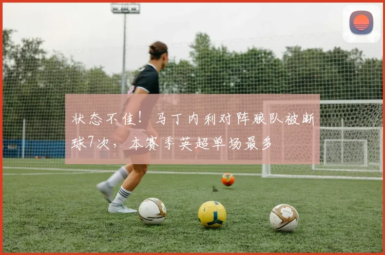状态不佳！马丁内利对阵狼队被断球7次，本赛季英超单场最多