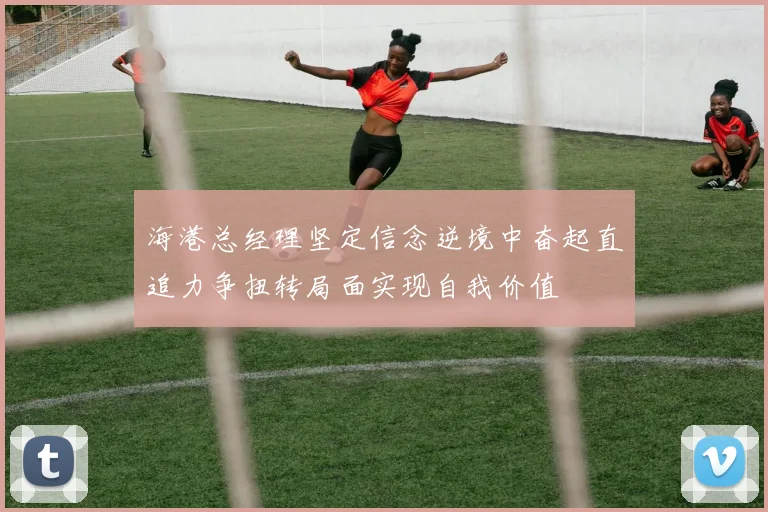 海港总经理坚定信念逆境中奋起直追力争扭转局面实现自我价值