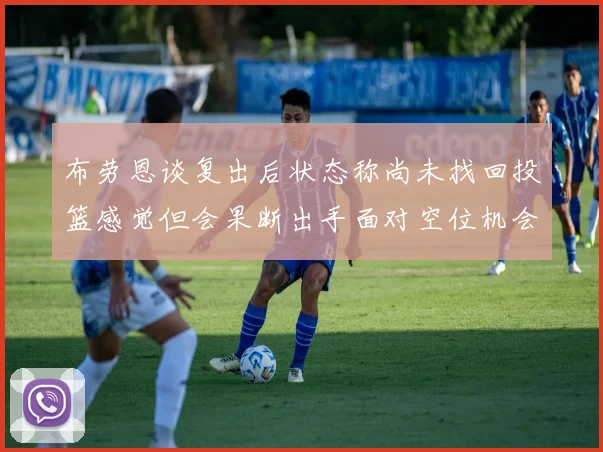 布劳恩谈复出后状态称尚未找回投篮感觉但会果断出手面对空位机会