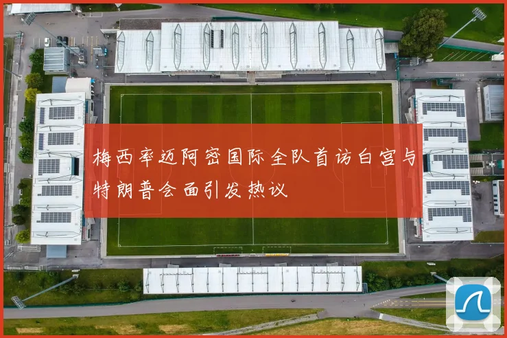 梅西率迈阿密国际全队首访白宫与特朗普会面引发热议