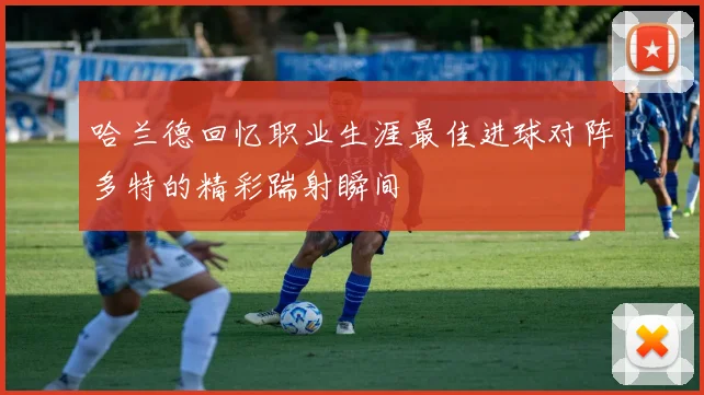 哈兰德回忆职业生涯最佳进球对阵多特的精彩踹射瞬间