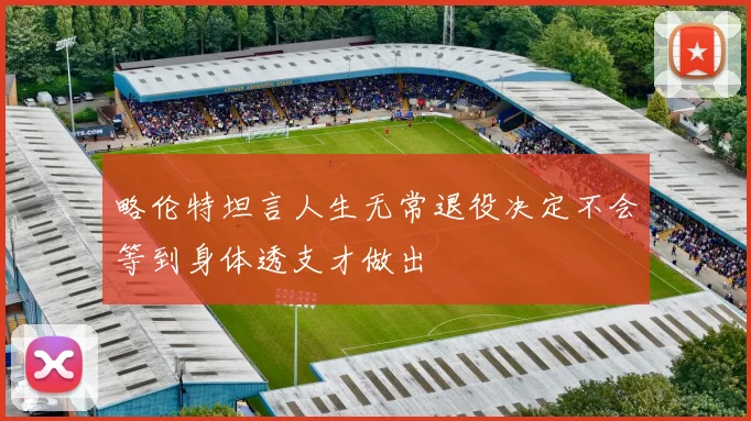 略伦特坦言人生无常退役决定不会等到身体透支才做出