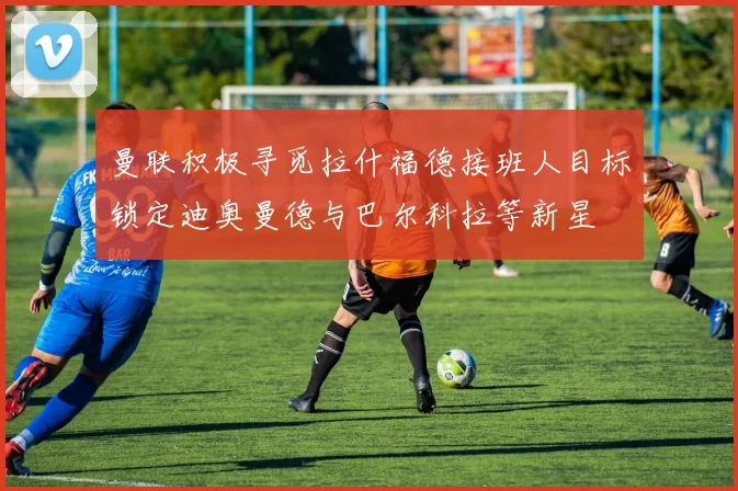 曼联积极寻觅拉什福德接班人目标锁定迪奥曼德与巴尔科拉等新星