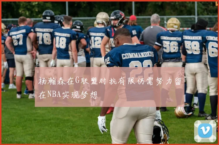 杨瀚森在G联盟对抗有限仍需努力留在NBA实现梦想